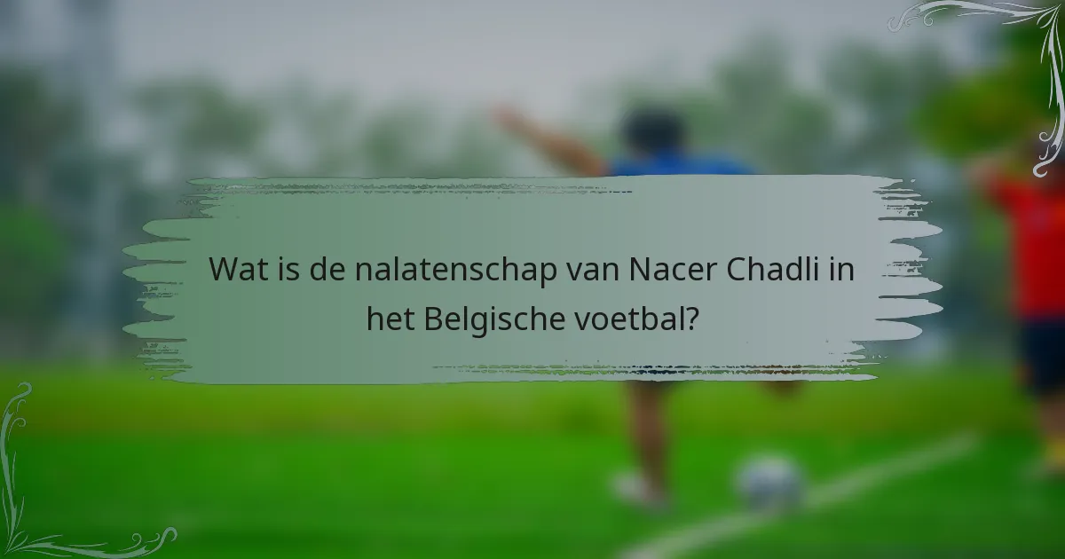Wat is de nalatenschap van Nacer Chadli in het Belgische voetbal?