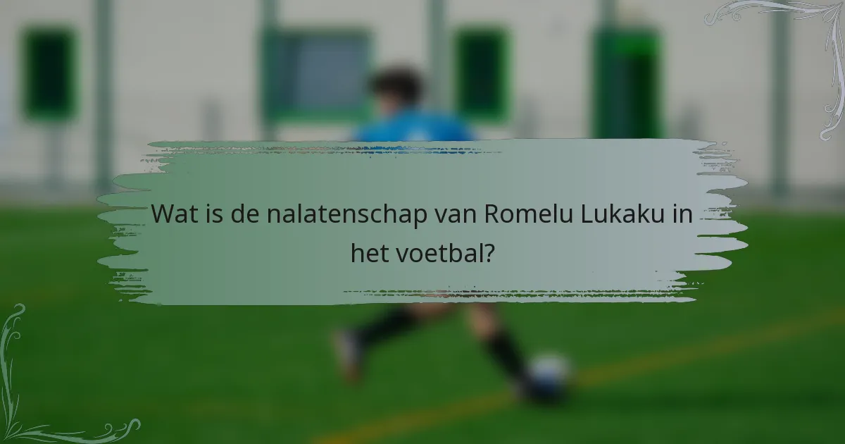 Wat is de nalatenschap van Romelu Lukaku in het voetbal?