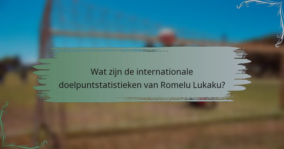 Wat zijn de internationale doelpuntstatistieken van Romelu Lukaku?